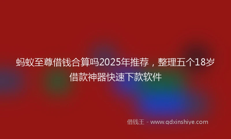 蚂蚁至尊借钱合算吗2025年推荐，整理五个18岁借款神器快速下款软件