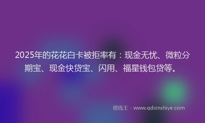 2025年的花花白卡被拒率有：现金无忧、微粒分期宝、现金快贷宝、闪用、福星钱包贷等。