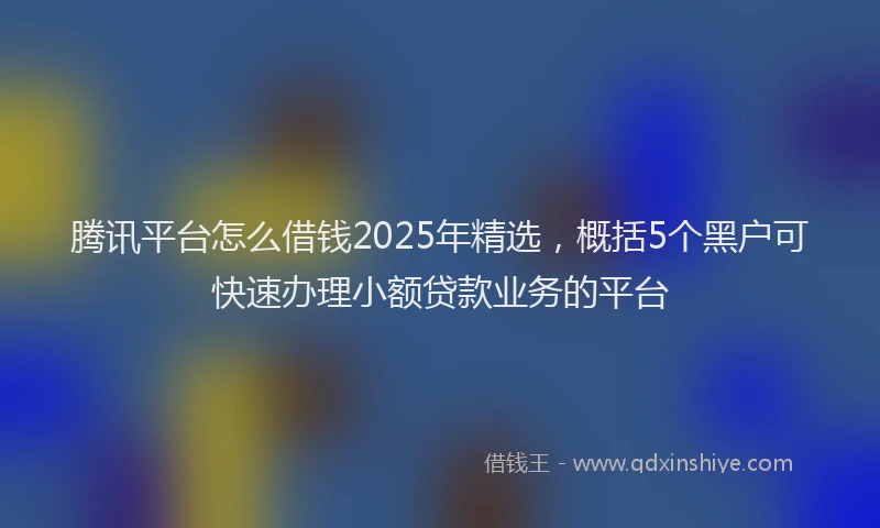 腾讯平台怎么借钱2025年精选，概括5个黑户可快速办理小额贷款业务的平台