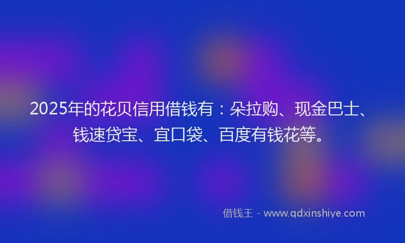 2025年的花贝信用借钱有：朵拉购、现金巴士、钱速贷宝、宜口袋、百度有钱花等。