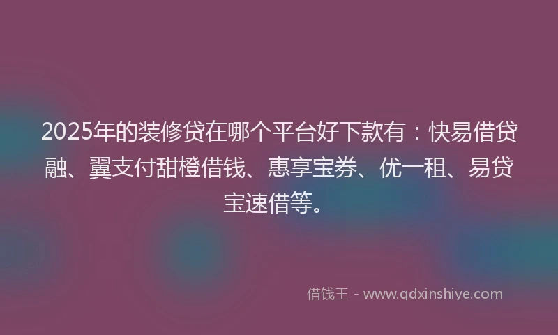 2025年的装修贷在哪个平台好下款有：快易借贷融、翼支付甜橙借钱、惠享宝券、优一租、易贷宝速借等。