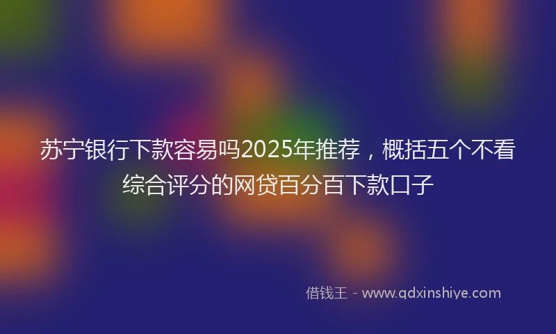 苏宁银行下款容易吗2025年推荐，概括五个不看综合评分的网贷百分百下款口子