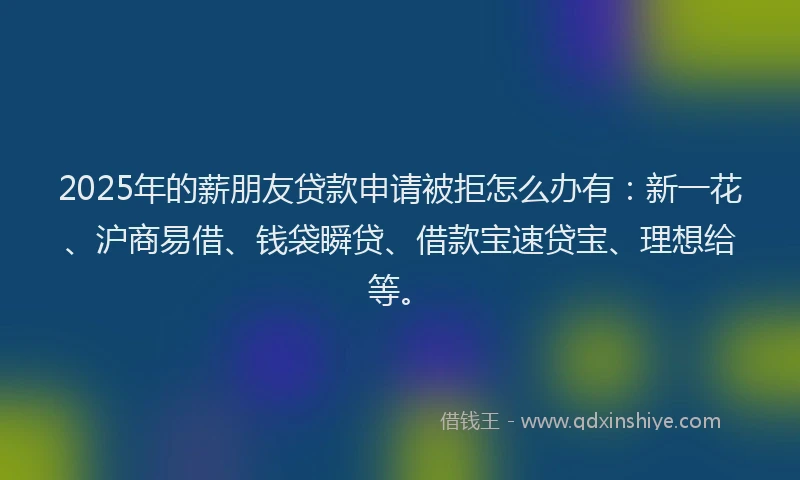 2025年的薪朋友贷款申请被拒怎么办有：新一花、沪商易借、钱袋瞬贷、借款宝速贷宝、理想给等。