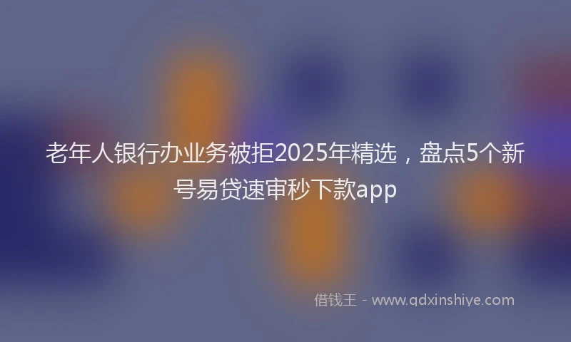 老年人银行办业务被拒2025年精选，盘点5个新号易贷速审秒下款app