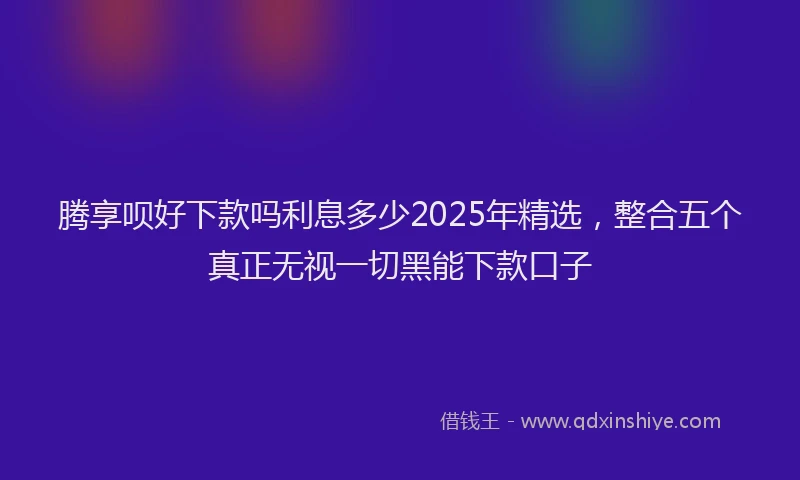 腾享呗好下款吗利息多少2025年精选，整合五个真正无视一切黑能下款口子