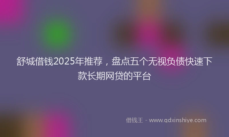舒城借钱2025年推荐，盘点五个无视负债快速下款长期网贷的平台
