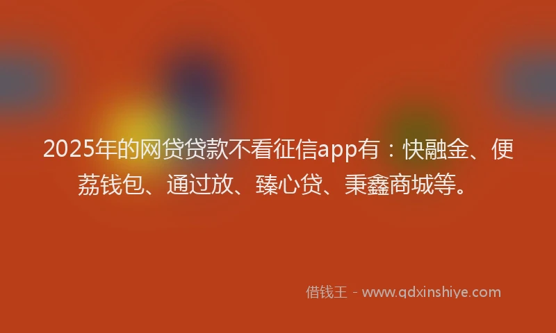 2025年的网贷贷款不看征信app有：快融金、便荔钱包、通过放、臻心贷、秉鑫商城等。