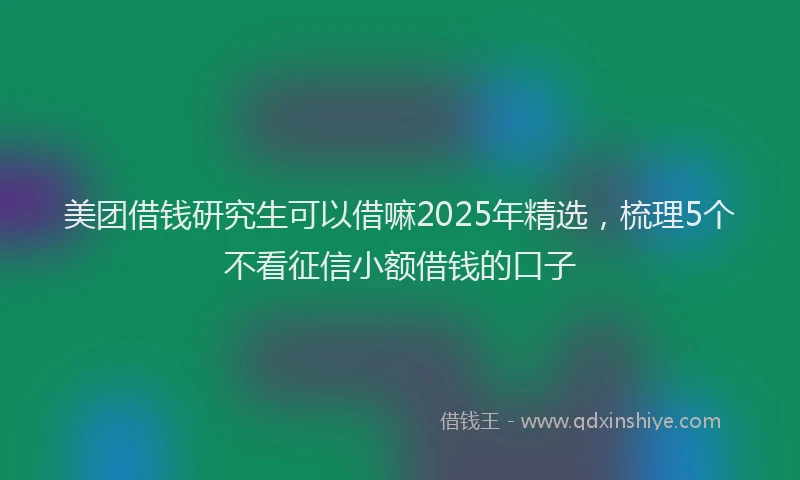 美团借钱研究生可以借嘛2025年精选，梳理5个不看征信小额借钱的口子