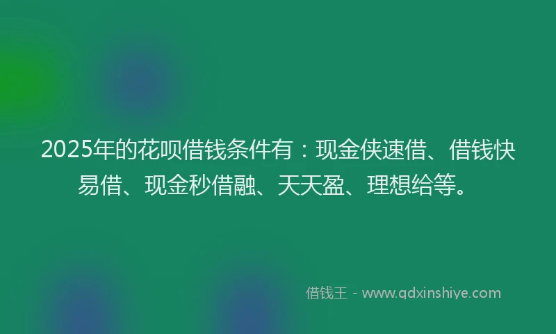 2025年的花呗借钱条件有：现金侠速借、借钱快易借、现金秒借融、天天盈、理想给等。