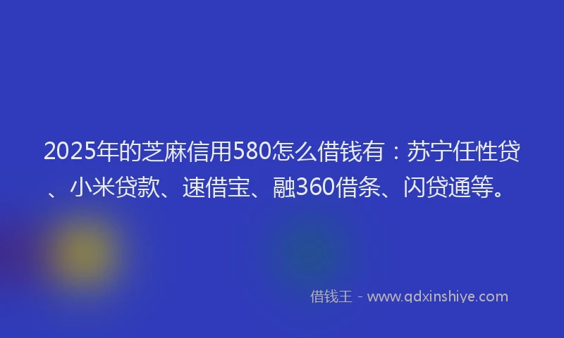 2025年的芝麻信用580怎么借钱有：苏宁任性贷、小米贷款、速借宝、融360借条、闪贷通等。