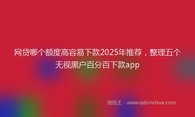 网贷哪个额度高容易下款2025年推荐，整理五个无视黑户百分百下款app