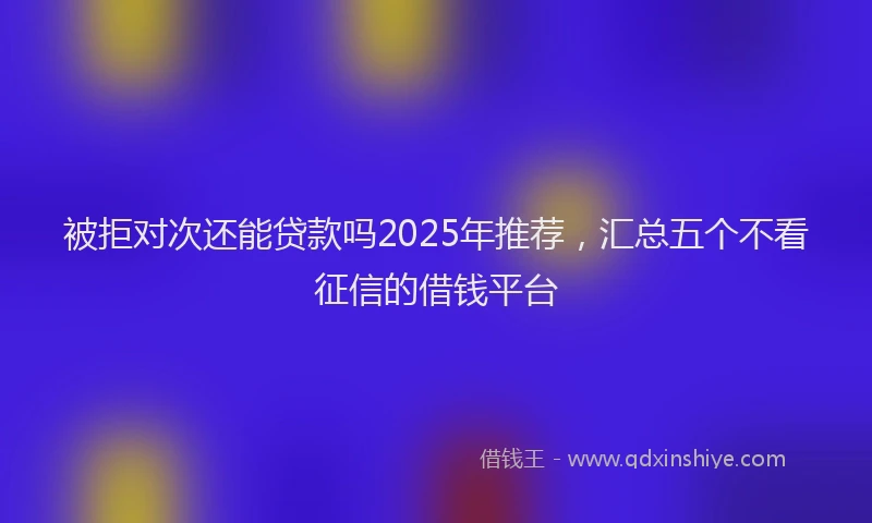 被拒对次还能贷款吗2025年推荐，汇总五个不看征信的借钱平台