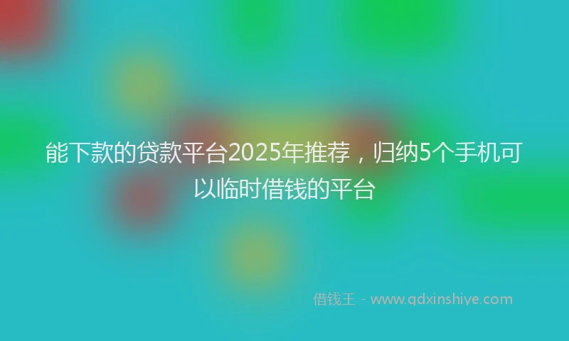 能下款的贷款平台2025年推荐，归纳5个手机可以临时借钱的平台