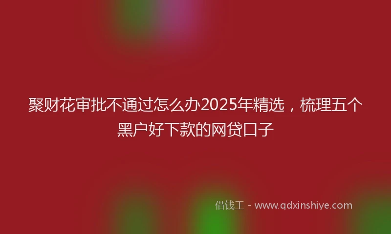 聚财花审批不通过怎么办2025年精选，梳理五个黑户好下款的网贷口子