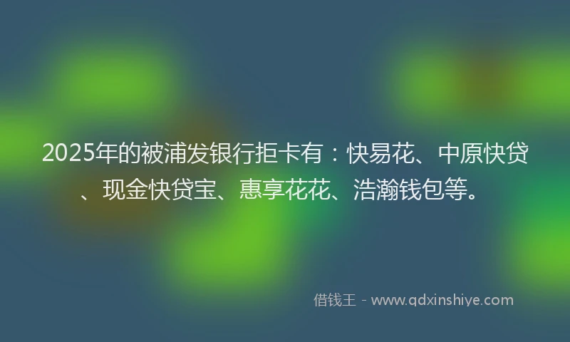 2025年的被浦发银行拒卡有：快易花、中原快贷、现金快贷宝、惠享花花、浩瀚钱包等。