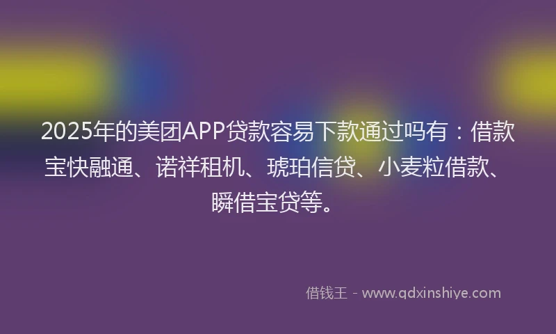 2025年的美团APP贷款容易下款通过吗有：借款宝快融通、诺祥租机、琥珀信贷、小麦粒借款、瞬借宝贷等。