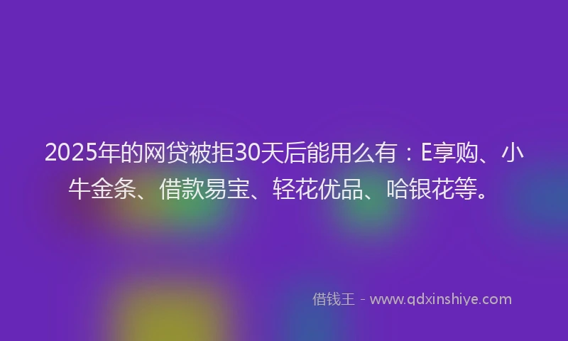 2025年的网贷被拒30天后能用么有：E享购、小牛金条、借款易宝、轻花优品、哈银花等。