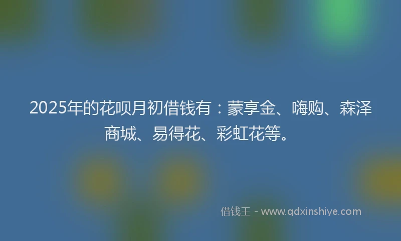 2025年的花呗月初借钱有：蒙享金、嗨购、森泽商城、易得花、彩虹花等。