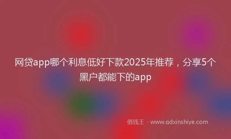 网贷app哪个利息低好下款2025年推荐，分享5个黑户都能下的app