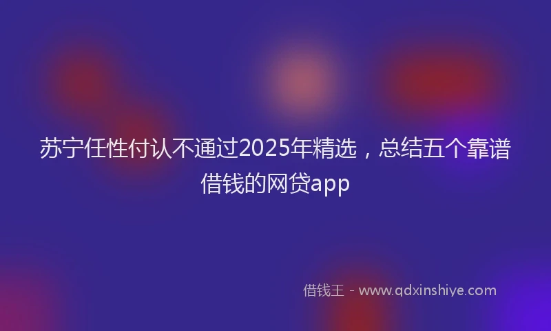 苏宁任性付认不通过2025年精选，总结五个靠谱借钱的网贷app