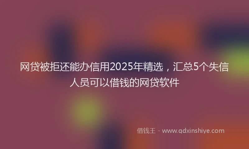 网贷被拒还能办信用2025年精选，汇总5个失信人员可以借钱的网贷软件