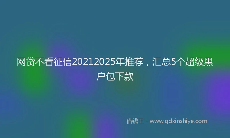 网贷不看征信20212025年推荐，汇总5个超级黑户包下款