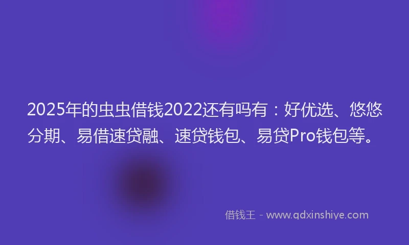 2025年的虫虫借钱2022还有吗有：好优选、悠悠分期、易借速贷融、速贷钱包、易贷Pro钱包等。