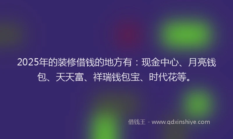 2025年的装修借钱的地方有：现金中心、月亮钱包、天天富、祥瑞钱包宝、时代花等。