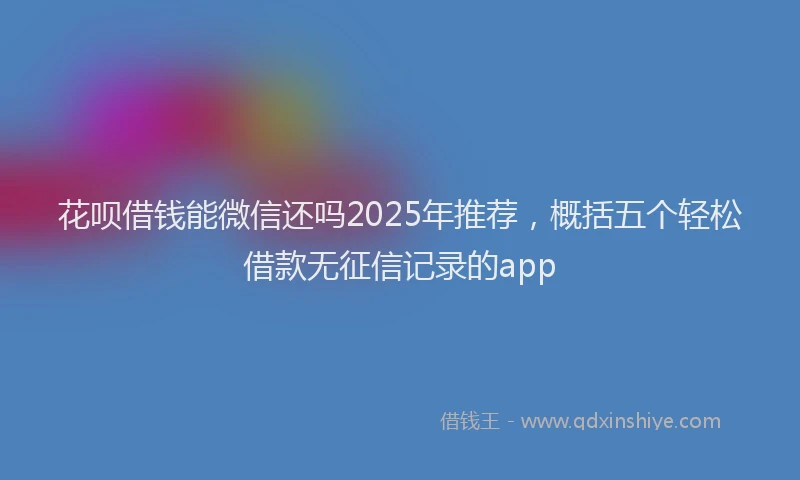 花呗借钱能微信还吗2025年推荐，概括五个轻松借款无征信记录的app