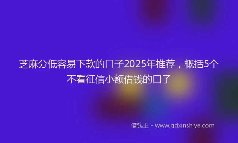 芝麻分低容易下款的口子2025年推荐，概括5个不看征信小额借钱的口子