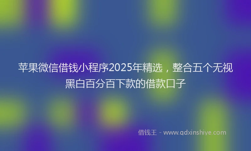 苹果微信借钱小程序2025年精选，整合五个无视黑白百分百下款的借款口子