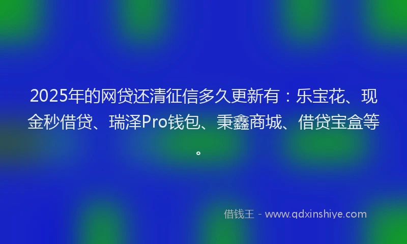 2025年的网贷还清征信多久更新有：乐宝花、现金秒借贷、瑞泽Pro钱包、秉鑫商城、借贷宝盒等。