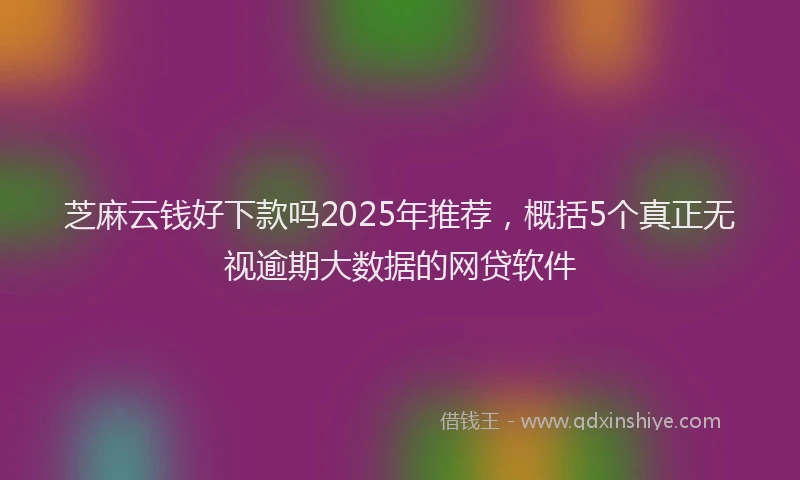 芝麻云钱好下款吗2025年推荐，概括5个真正无视逾期大数据的网贷软件