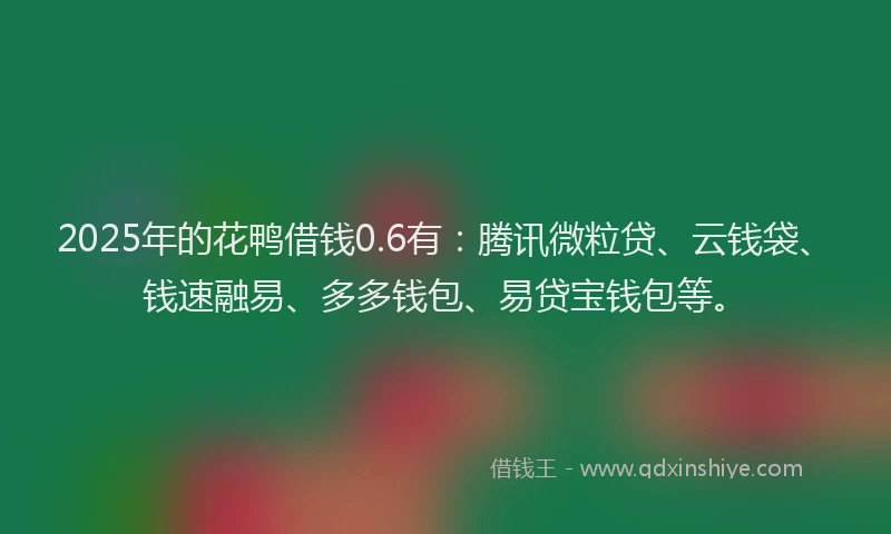 2025年的花鸭借钱0.6有：腾讯微粒贷、云钱袋、钱速融易、多多钱包、易贷宝钱包等。
