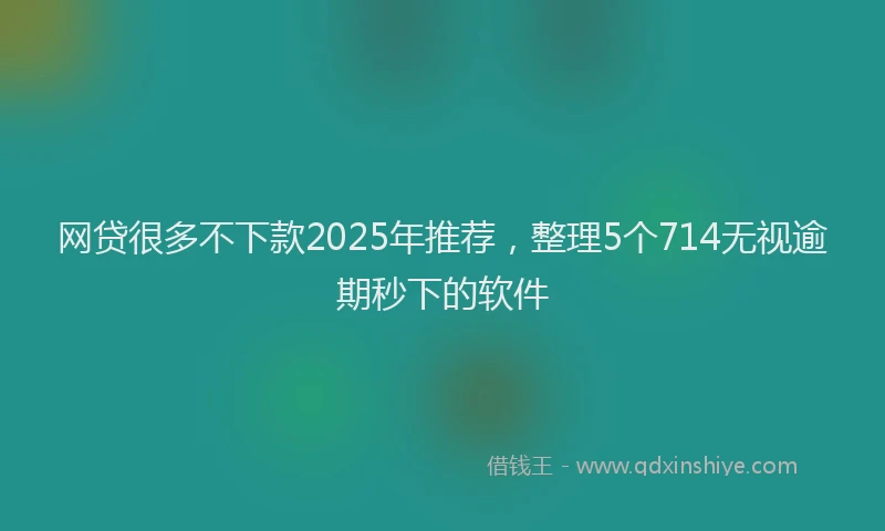 网贷很多不下款2025年推荐，整理5个714无视逾期秒下的软件
