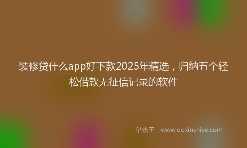 装修贷什么app好下款2025年精选，归纳五个轻松借款无征信记录的软件
