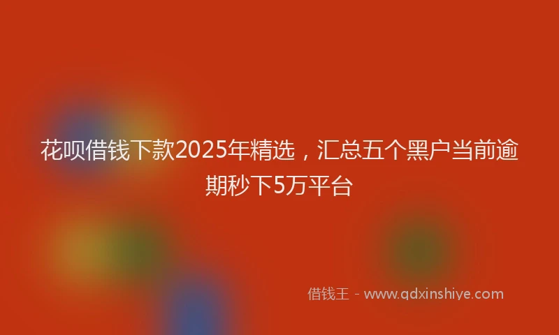 花呗借钱下款2025年精选，汇总五个黑户当前逾期秒下5万平台