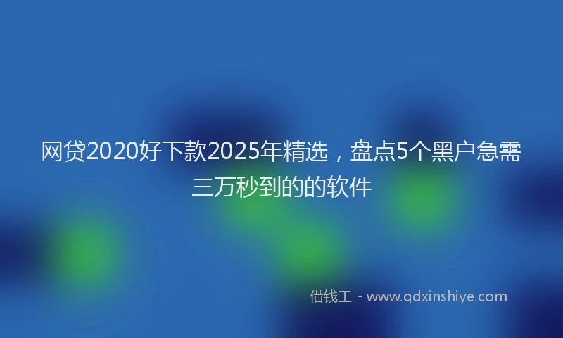网贷2020好下款2025年精选，盘点5个黑户急需三万秒到的的软件