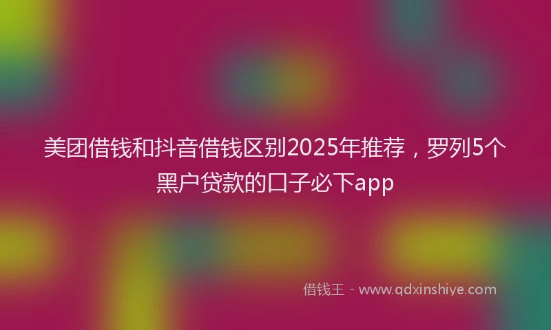 美团借钱和抖音借钱区别2025年推荐，罗列5个黑户贷款的口子必下app
