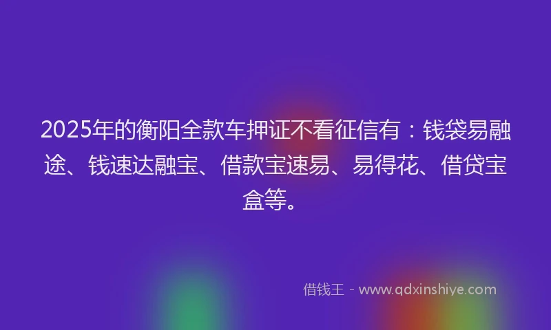 2025年的衡阳全款车押证不看征信有：钱袋易融途、钱速达融宝、借款宝速易、易得花、借贷宝盒等。
