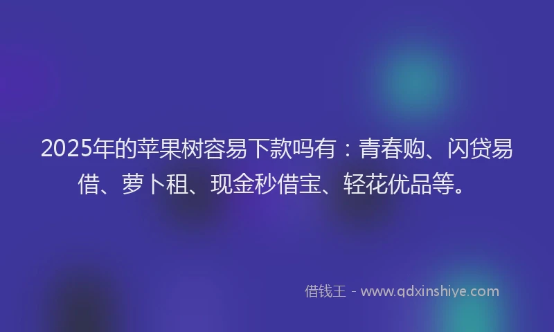 2025年的苹果树容易下款吗有：青春购、闪贷易借、萝卜租、现金秒借宝、轻花优品等。
