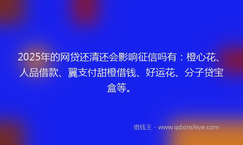 2025年的网贷还清还会影响征信吗有：橙心花、人品借款、翼支付甜橙借钱、好运花、分子贷宝盒等。