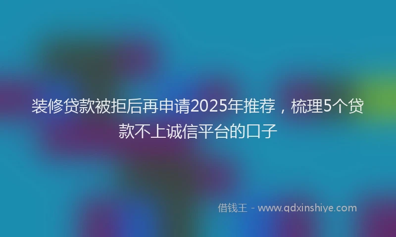 装修贷款被拒后再申请2025年推荐，梳理5个贷款不上诚信平台的口子
