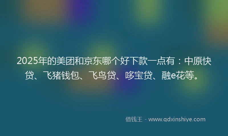 2025年的美团和京东哪个好下款一点有：中原快贷、飞猪钱包、飞鸟贷、哆宝贷、融e花等。