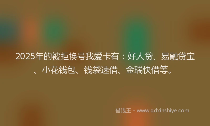 2025年的被拒换号我爱卡有：好人贷、易融贷宝、小花钱包、钱袋速借、金瑞快借等。
