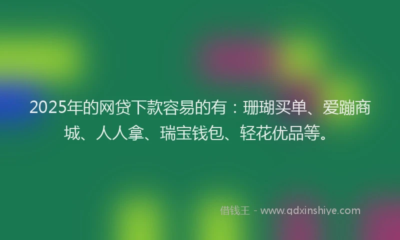 2025年的网贷下款容易的有：珊瑚买单、爱蹦商城、人人拿、瑞宝钱包、轻花优品等。