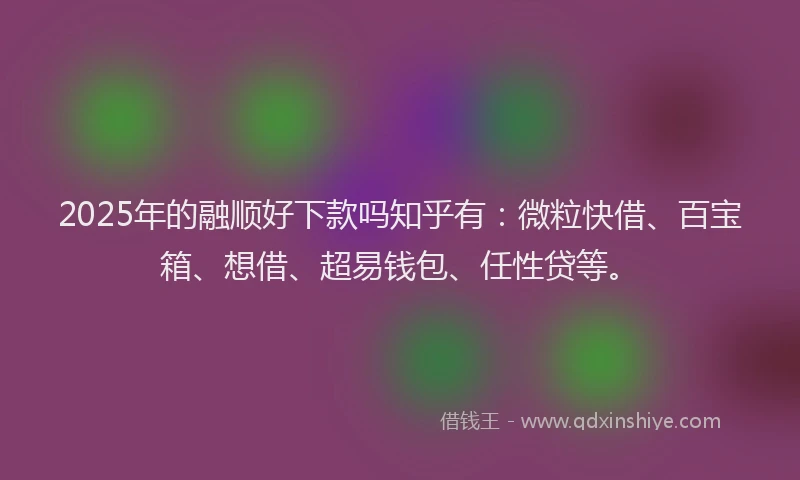 2025年的融顺好下款吗知乎有：微粒快借、百宝箱、想借、超易钱包、任性贷等。