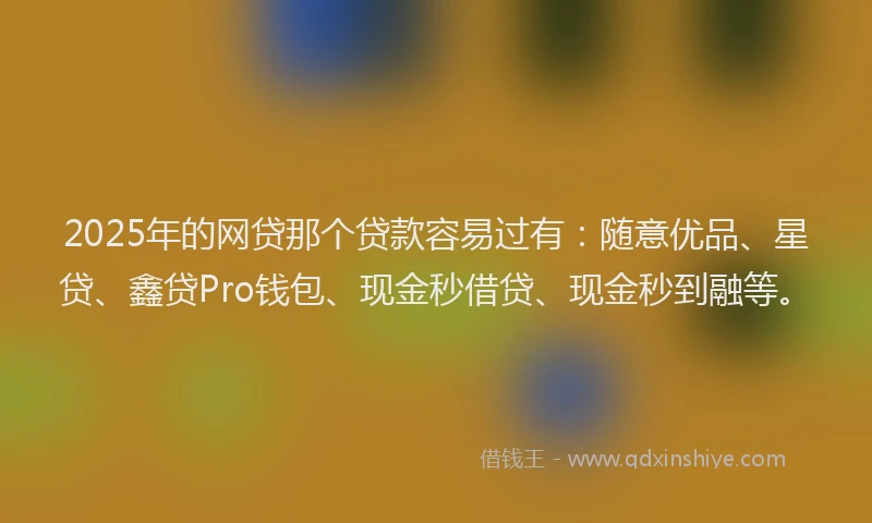 2025年的网贷那个贷款容易过有：随意优品、星贷、鑫贷Pro钱包、现金秒借贷、现金秒到融等。
