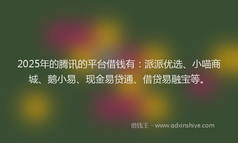 2025年的腾讯的平台借钱有：派派优选、小喵商城、鹅小易、现金易贷通、借贷易融宝等。