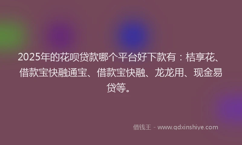 2025年的花呗贷款哪个平台好下款有：桔享花、借款宝快融通宝、借款宝快融、龙龙用、现金易贷等。